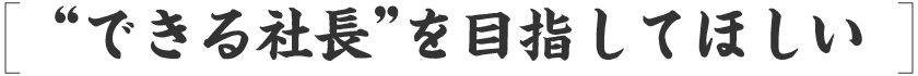 “できる社長”を目指してほしい